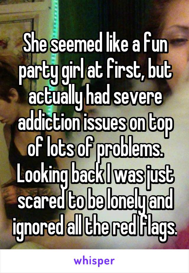 She seemed like a fun party girl at first, but actually had severe addiction issues on top of lots of problems.
Looking back I was just scared to be lonely and ignored all the red flags.