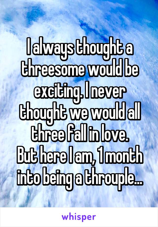 I always thought a threesome would be exciting. I never thought we would all three fall in love.
But here I am, 1 month into being a throuple...