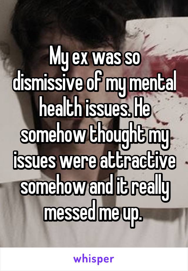 My ex was so dismissive of my mental health issues. He somehow thought my issues were attractive somehow and it really messed me up. 