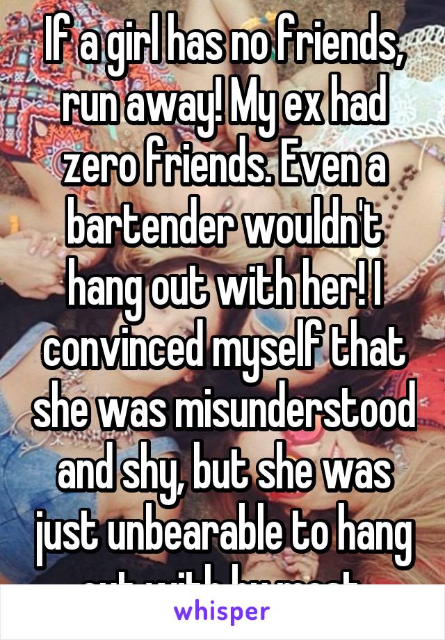 If a girl has no friends, run away! My ex had zero friends. Even a bartender wouldn't hang out with her! I convinced myself that she was misunderstood and shy, but she was just unbearable to hang out with by most.