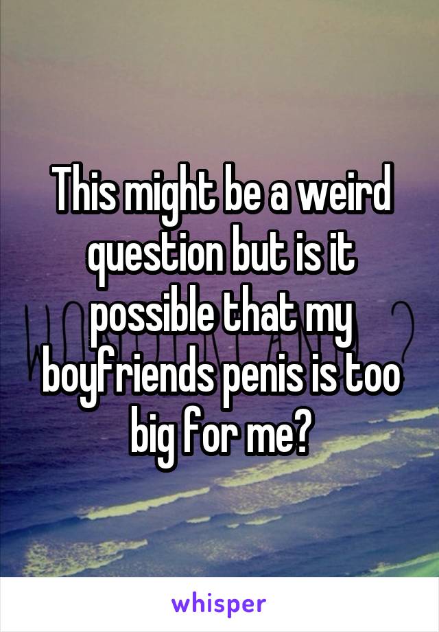 This might be a weird question but is it possible that my boyfriends penis is too big for me?