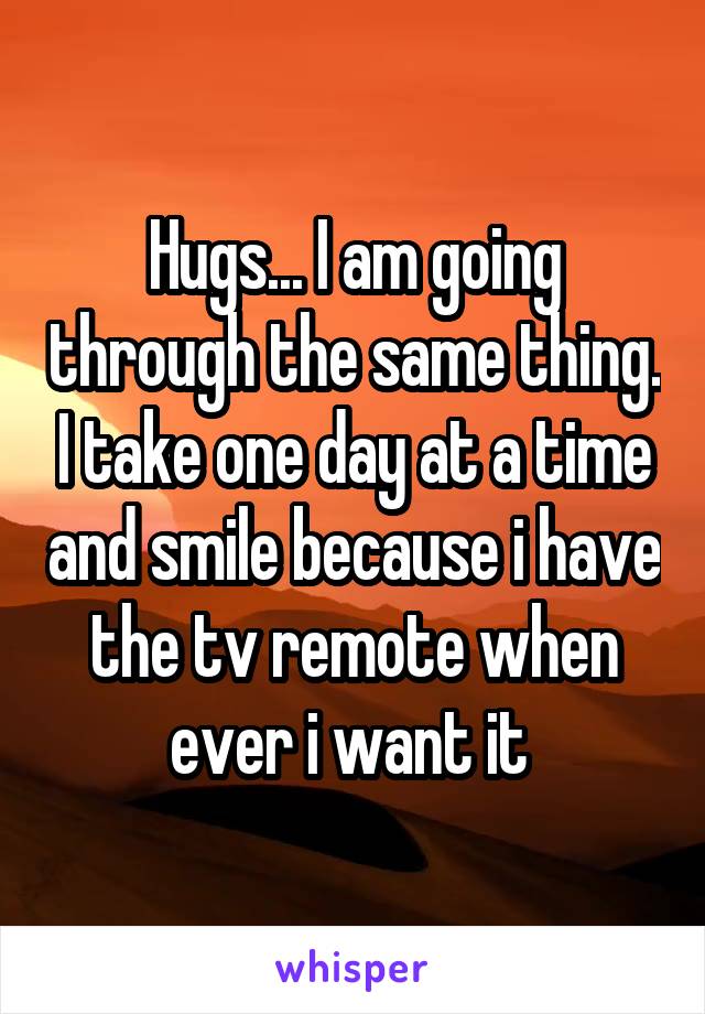 Hugs... I am going through the same thing. I take one day at a time and smile because i have the tv remote when ever i want it 