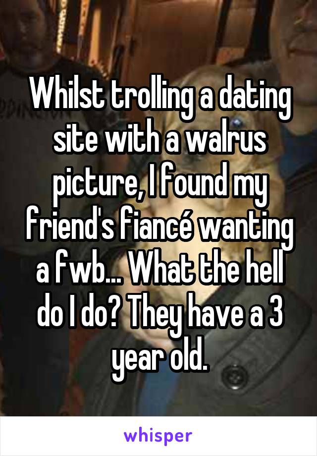 Whilst trolling a dating site with a walrus picture, I found my friend's fiancé wanting a fwb... What the hell do I do? They have a 3 year old.