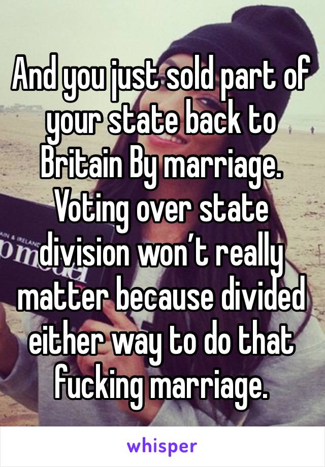 And you just sold part of your state back to Britain By marriage. Voting over state division won’t really matter because divided either way to do that fucking marriage.