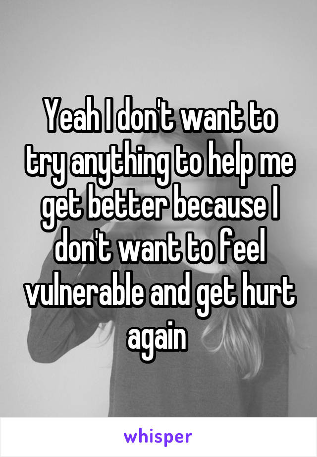 Yeah I don't want to try anything to help me get better because I don't want to feel vulnerable and get hurt again 