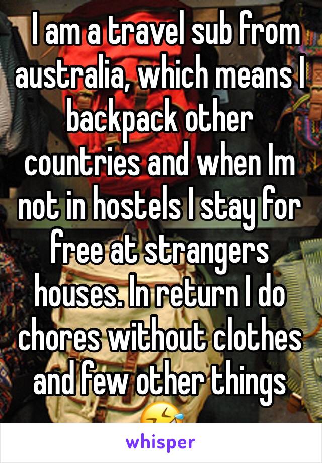   I am a travel sub from australia, which means I backpack other countries and when Im not in hostels I stay for free at strangers houses. In return I do chores without clothes and few other things 🤣