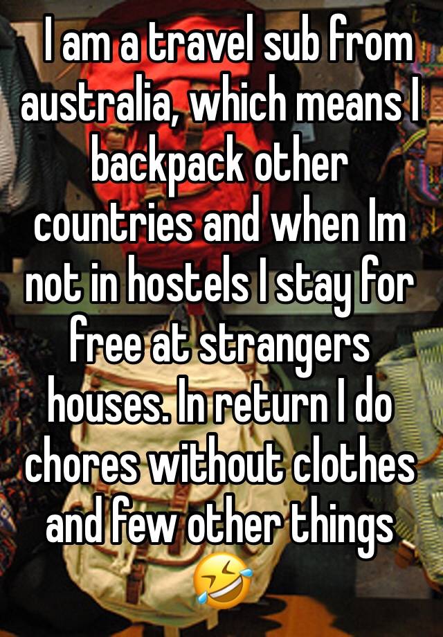   I am a travel sub from australia, which means I backpack other countries and when Im not in hostels I stay for free at strangers houses. In return I do chores without clothes and few other things 🤣