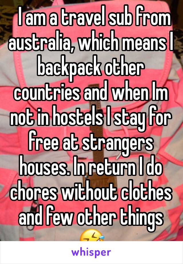   I am a travel sub from australia, which means I backpack other countries and when Im not in hostels I stay for free at strangers houses. In return I do chores without clothes and few other things 🤣