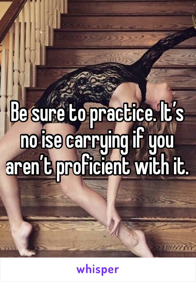 Be sure to practice. It’s no ise carrying if you aren’t proficient with it.