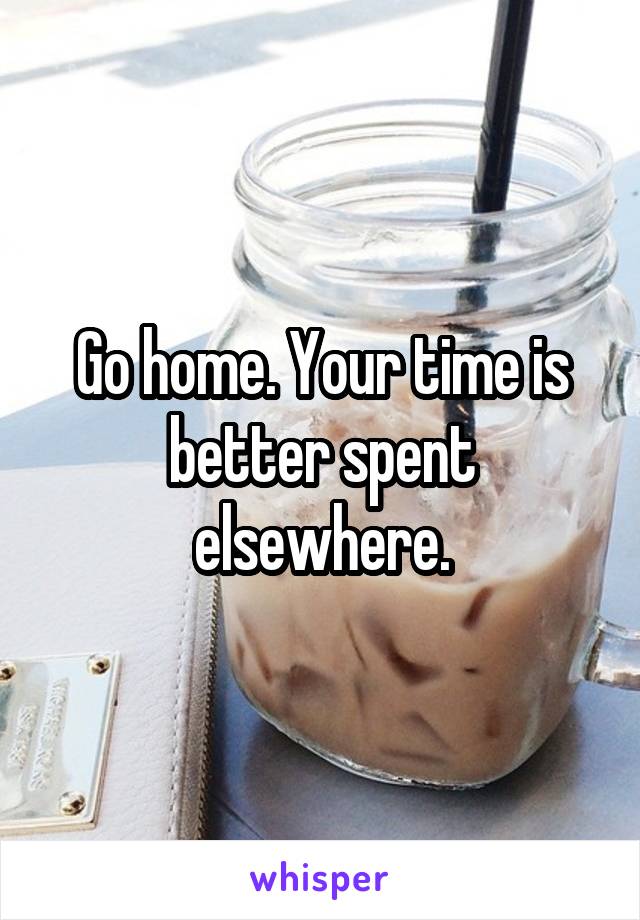 Go home. Your time is better spent elsewhere.