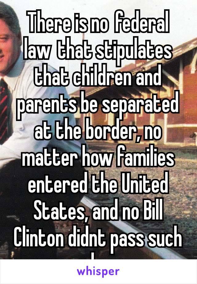 There is no federal law that stipulates that children and parents be separated at the border, no matter how families entered the United States, and no Bill Clinton didnt pass such a law