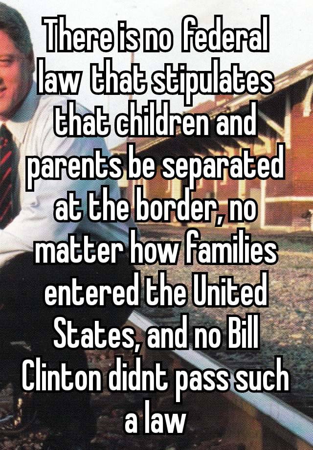 There is no federal law that stipulates that children and parents be separated at the border, no matter how families entered the United States, and no Bill Clinton didnt pass such a law