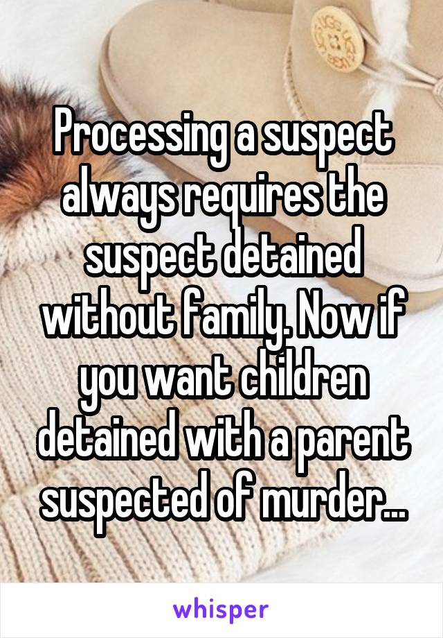 Processing a suspect always requires the suspect detained without family. Now if you want children detained with a parent suspected of murder...