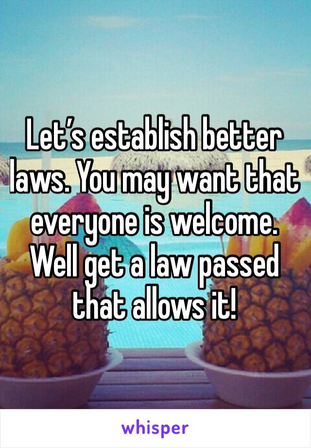 Let’s establish better laws. You may want that everyone is welcome. Well get a law passed that allows it!