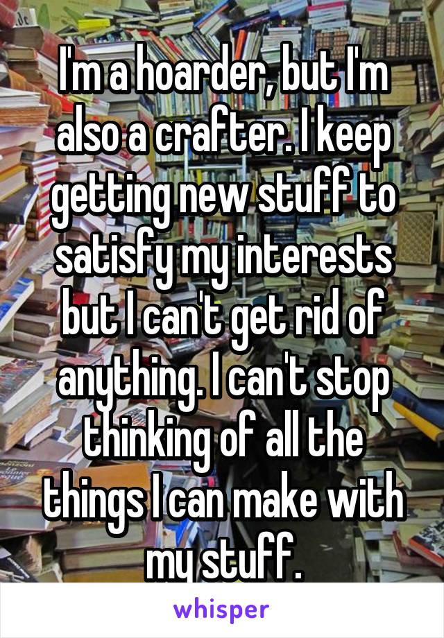 I'm a hoarder, but I'm also a crafter. I keep getting new stuff to satisfy my interests but I can't get rid of anything. I can't stop thinking of all the things I can make with my stuff.