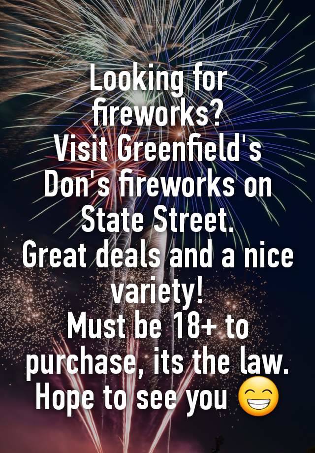 Looking for fireworks?
Visit Greenfield's Don's fireworks on State Street.
Great deals and a nice variety!
Must be 18+ to purchase, its the law.
Hope to see you 😁