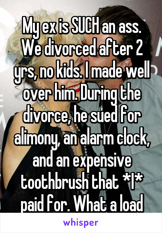 My ex is SUCH an ass. We divorced after 2 yrs, no kids. I made well over him. During the divorce, he sued for alimony, an alarm clock, and an expensive toothbrush that *I* paid for. What a load
