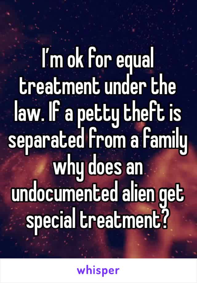 I’m ok for equal treatment under the law. If a petty theft is separated from a family why does an undocumented alien get special treatment?