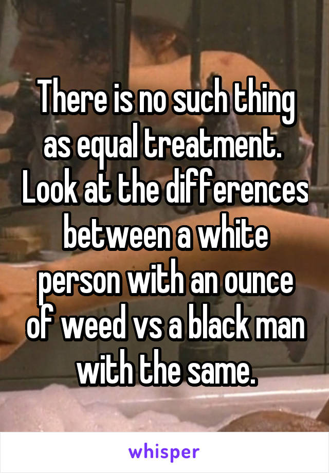 There is no such thing as equal treatment.  Look at the differences between a white person with an ounce of weed vs a black man with the same.