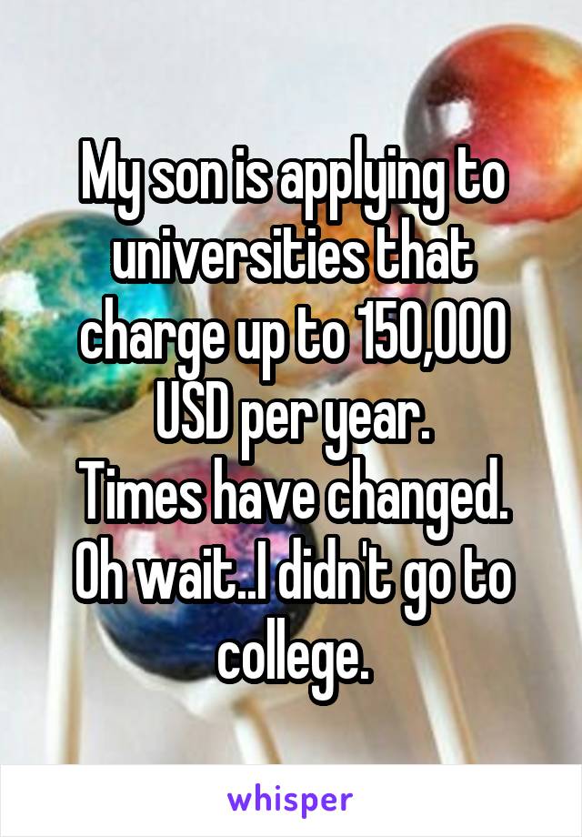 My son is applying to universities that charge up to 150,000 USD per year.
Times have changed.
Oh wait..I didn't go to college.