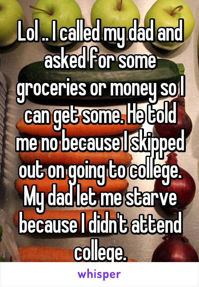 Lol .. I called my dad and asked for some groceries or money so I can get some. He told me no because I skipped out on going to college. My dad let me starve because I didn't attend college.