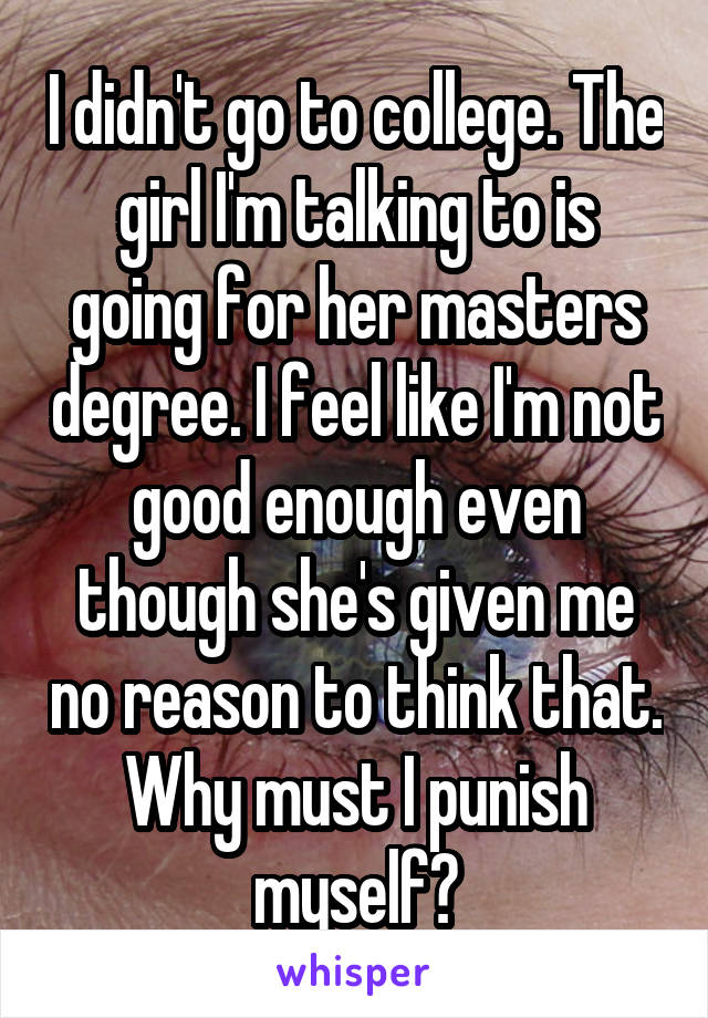I didn't go to college. The girl I'm talking to is going for her masters degree. I feel like I'm not good enough even though she's given me no reason to think that. Why must I punish myself?