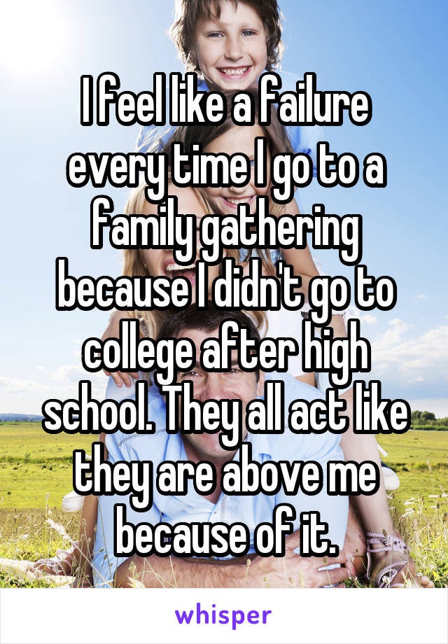 I feel like a failure every time I go to a family gathering because I didn't go to college after high school. They all act like they are above me because of it.