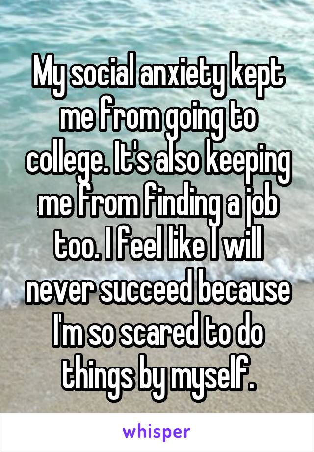 My social anxiety kept me from going to college. It's also keeping me from finding a job too. I feel like I will never succeed because I'm so scared to do things by myself.