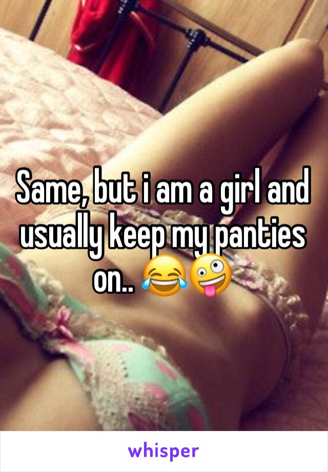 Same, but i am a girl and usually keep my panties on.. 😂🤪