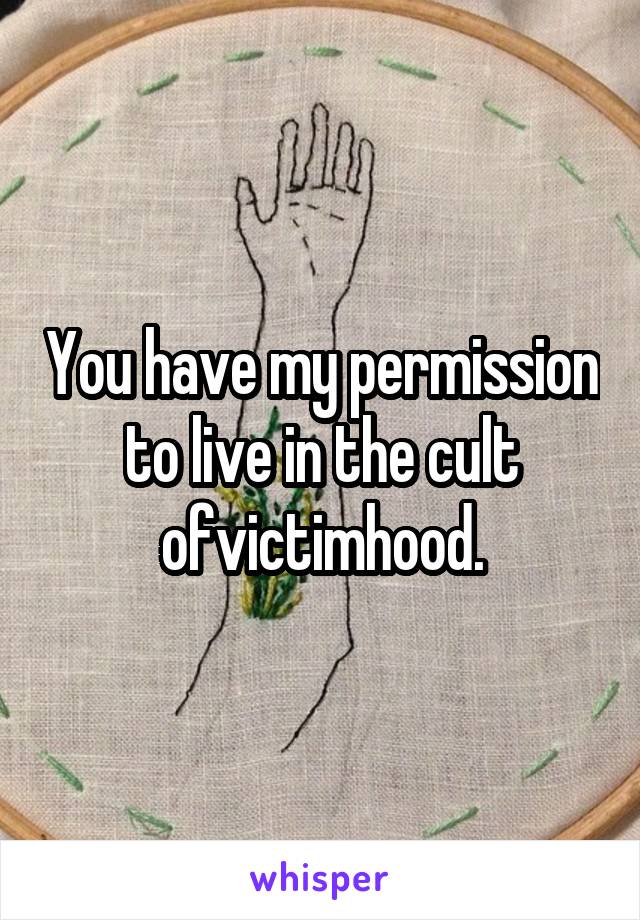 You have my permission to live in the cult ofvictimhood.