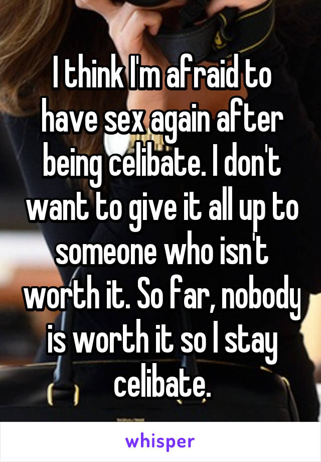 I think I'm afraid to have sex again after being celibate. I don't want to give it all up to someone who isn't worth it. So far, nobody is worth it so I stay celibate.