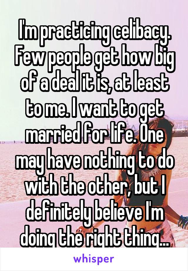 I'm practicing celibacy. Few people get how big of a deal it is, at least to me. I want to get married for life. One may have nothing to do with the other, but I definitely believe I'm doing the right thing...