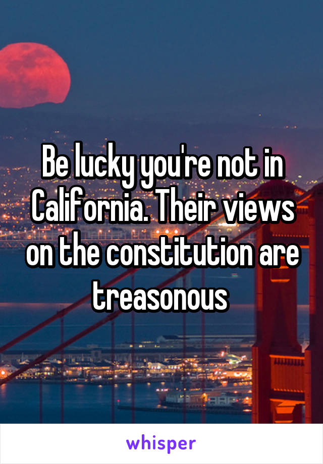 Be lucky you're not in California. Their views on the constitution are treasonous 