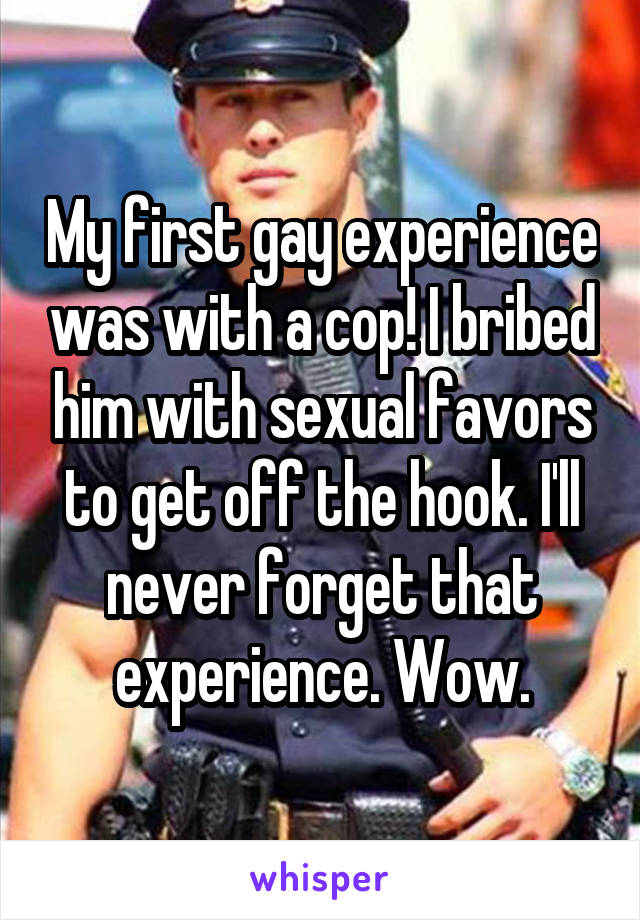 My first gay experience was with a cop! I bribed him with sexual favors to get off the hook. I'll never forget that experience. Wow.