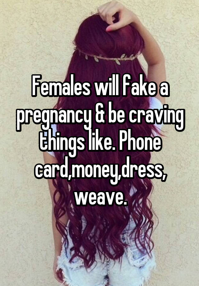 Females will fake a pregnancy & be craving things like. Phone card,money,dress,
weave.