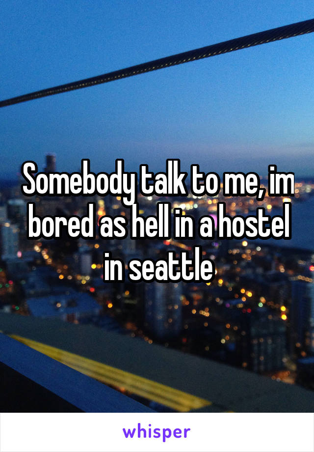 Somebody talk to me, im bored as hell in a hostel in seattle