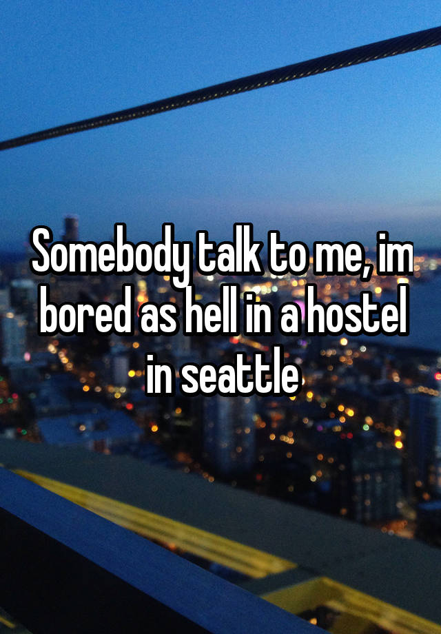 Somebody talk to me, im bored as hell in a hostel in seattle