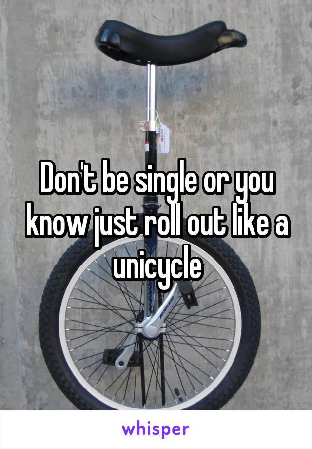 Don't be single or you know just roll out like a unicycle