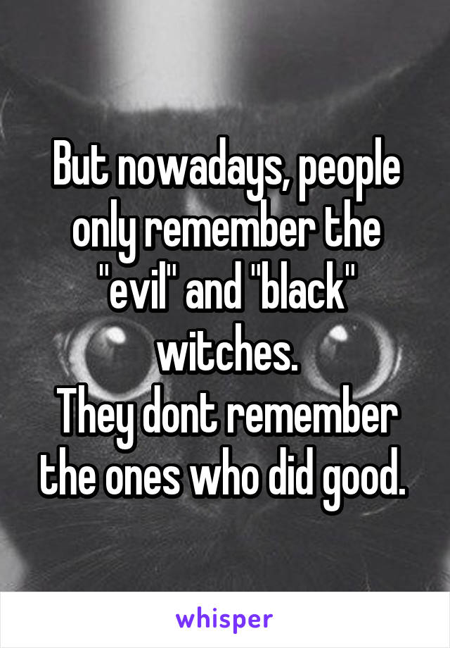 But nowadays, people only remember the "evil" and "black" witches.
They dont remember the ones who did good. 