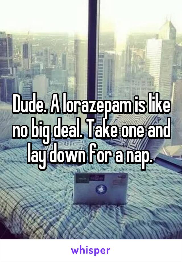 Dude. A lorazepam is like no big deal. Take one and lay down for a nap. 