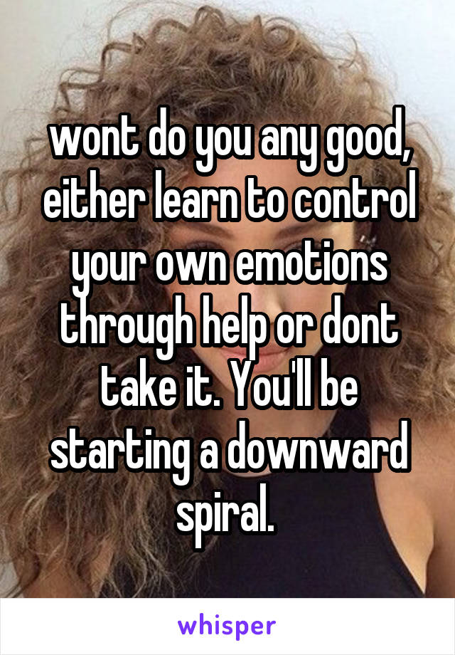 wont do you any good, either learn to control your own emotions through help or dont take it. You'll be starting a downward spiral. 