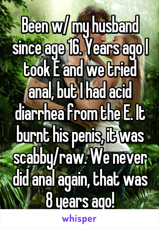 Been w/ my husband since age 16. Years ago I took E and we tried anal, but I had acid diarrhea from the E. It burnt his penis, it was scabby/raw. We never did anal again, that was 8 years ago!