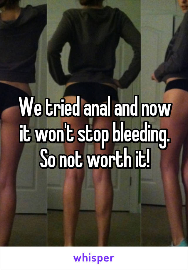 We tried anal and now it won't stop bleeding. So not worth it!