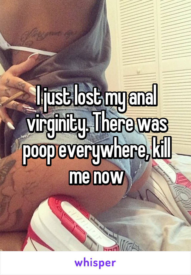 I just lost my anal virginity. There was poop everywhere, kill me now