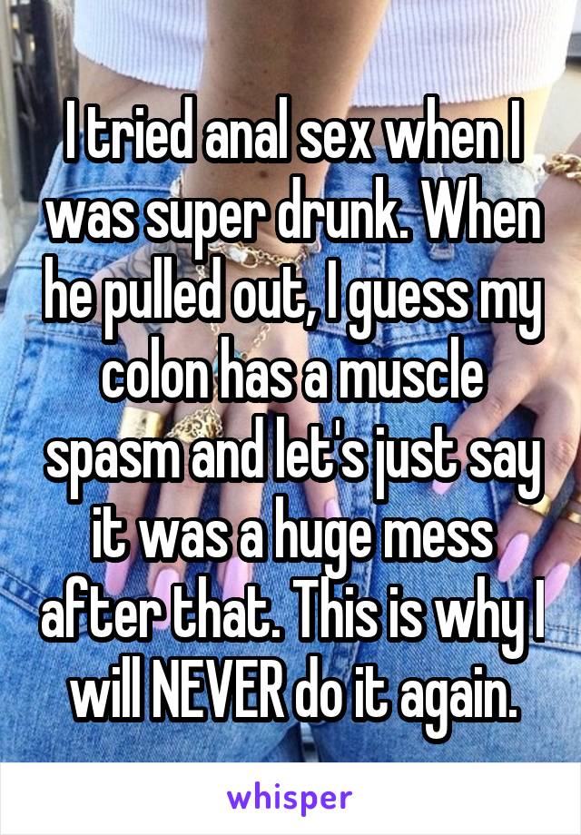 I tried anal sex when I was super drunk. When he pulled out, I guess my colon has a muscle spasm and let's just say it was a huge mess after that. This is why I will NEVER do it again.
