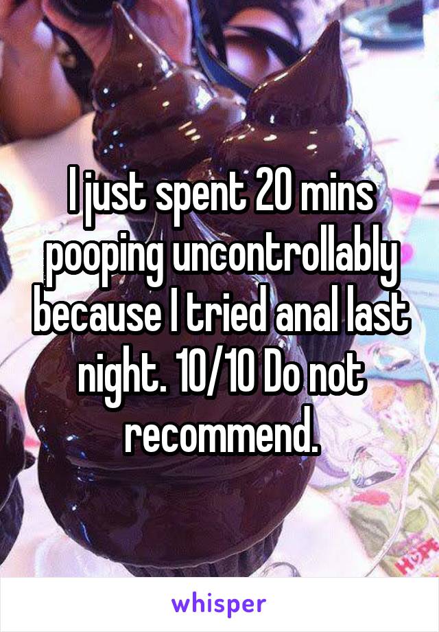 I just spent 20 mins pooping uncontrollably because I tried anal last night. 10/10 Do not recommend.