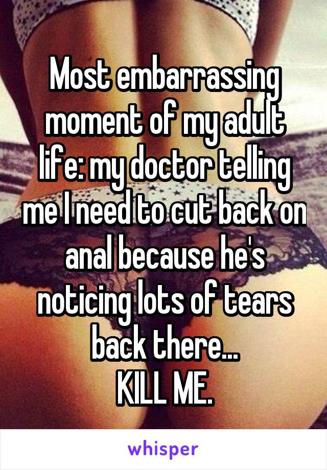 Most embarrassing moment of my adult life: my doctor telling me I need to cut back on anal because he's noticing lots of tears back there...
KILL ME.