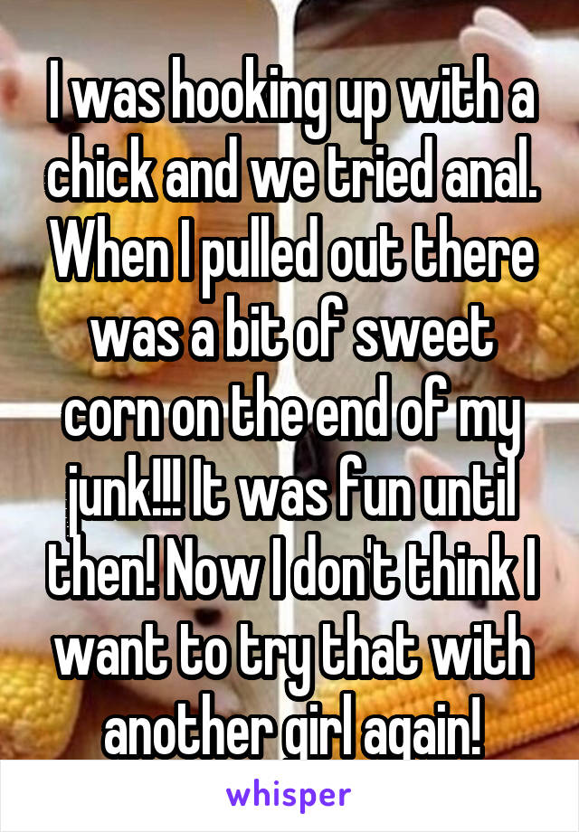 I was hooking up with a chick and we tried anal. When I pulled out there was a bit of sweet corn on the end of my junk!!! It was fun until then! Now I don't think I want to try that with another girl again!