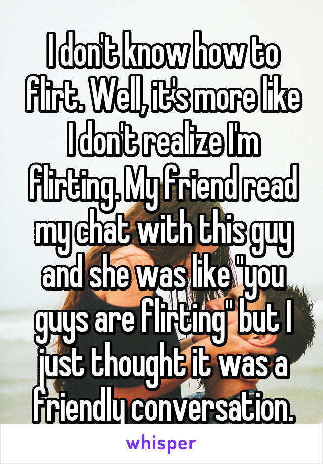I don't know how to flirt. Well, it's more like I don't realize I'm flirting. My friend read my chat with this guy and she was like "you guys are flirting" but I just thought it was a friendly conversation.