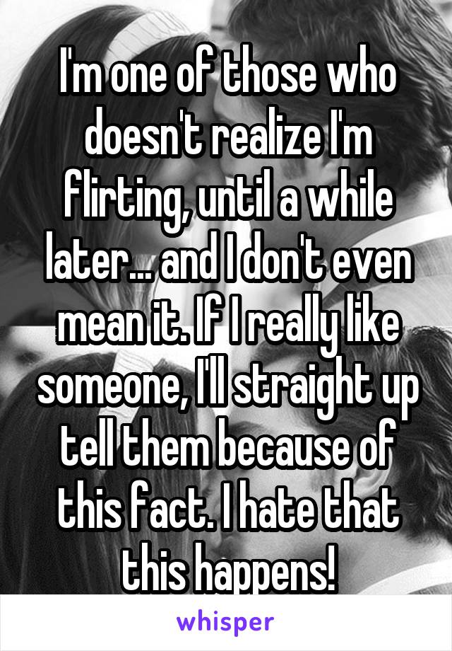 I'm one of those who doesn't realize I'm flirting, until a while later... and I don't even mean it. If I really like someone, I'll straight up tell them because of this fact. I hate that this happens!
